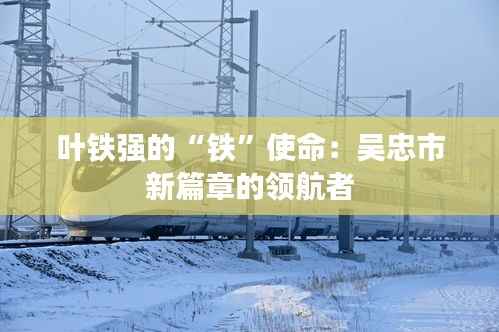 叶铁强的“铁”使命:吴忠市新篇章的领航者