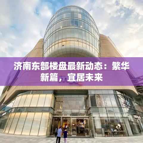 济南东部楼盘最新动态:繁华新篇,宜居未来