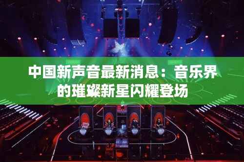 中国新声音最新消息：音乐界的璀璨新星闪耀登场