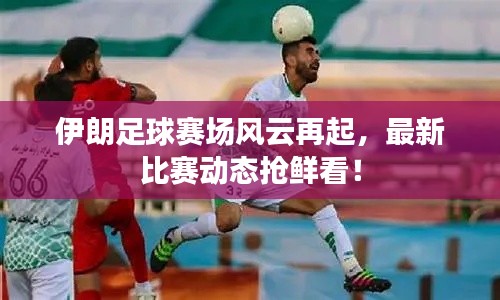 伊朗足球赛场风云再起，最新比赛动态抢鲜看！